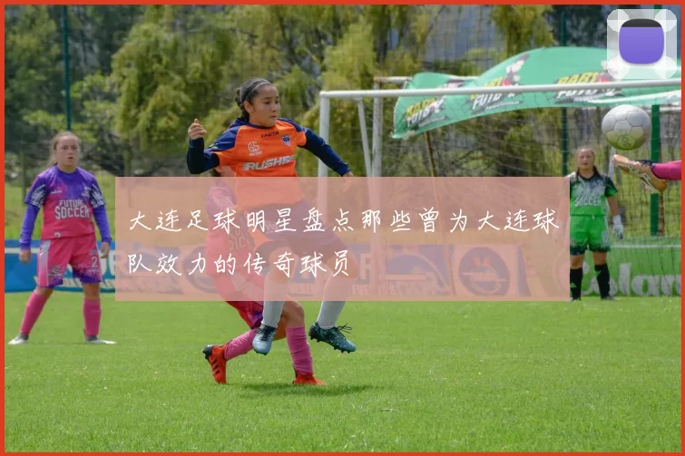 大连足球明星盘点那些曾为大连球队效力的传奇球员