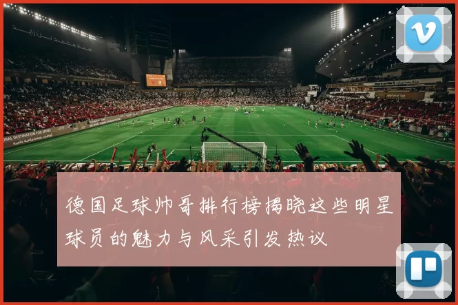 德国足球帅哥排行榜揭晓这些明星球员的魅力与风采引发热议