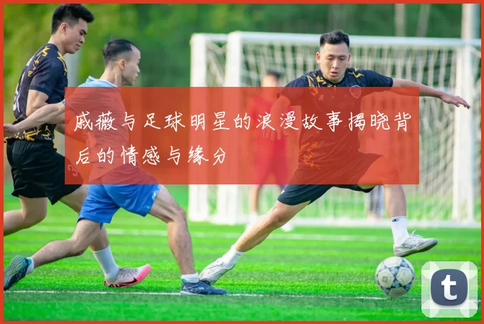 戚薇与足球明星的浪漫故事揭晓背后的情感与缘分
