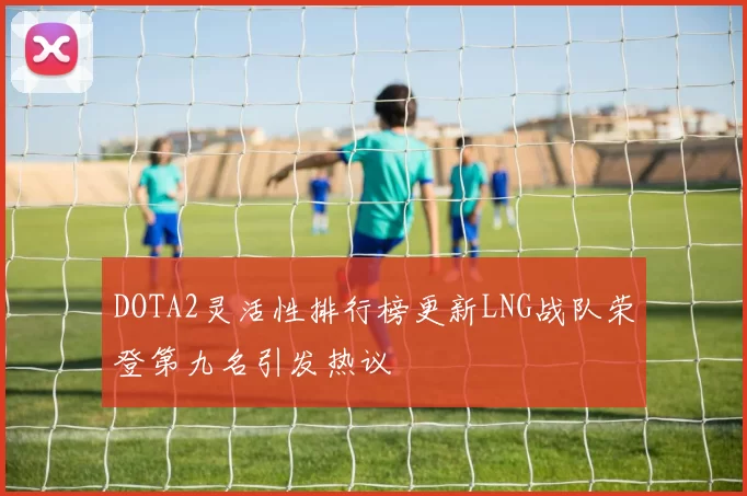 DOTA2灵活性排行榜更新LNG战队荣登第九名引发热议