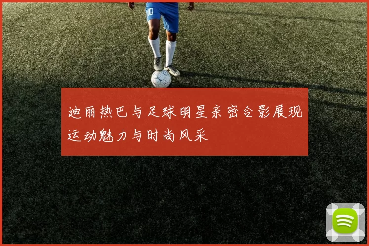 迪丽热巴与足球明星亲密合影展现运动魅力与时尚风采