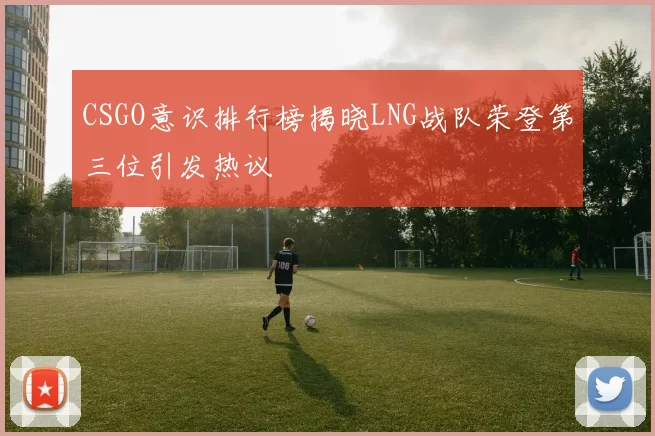 CSGO意识排行榜揭晓LNG战队荣登第三位引发热议