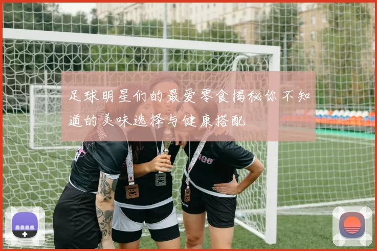 足球明星们的最爱零食揭秘你不知道的美味选择与健康搭配