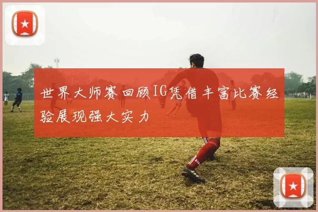 世界大师赛回顾IG凭借丰富比赛经验展现强大实力
