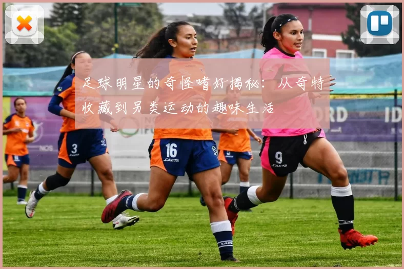 足球明星的奇怪嗜好揭秘：从奇特收藏到另类运动的趣味生活