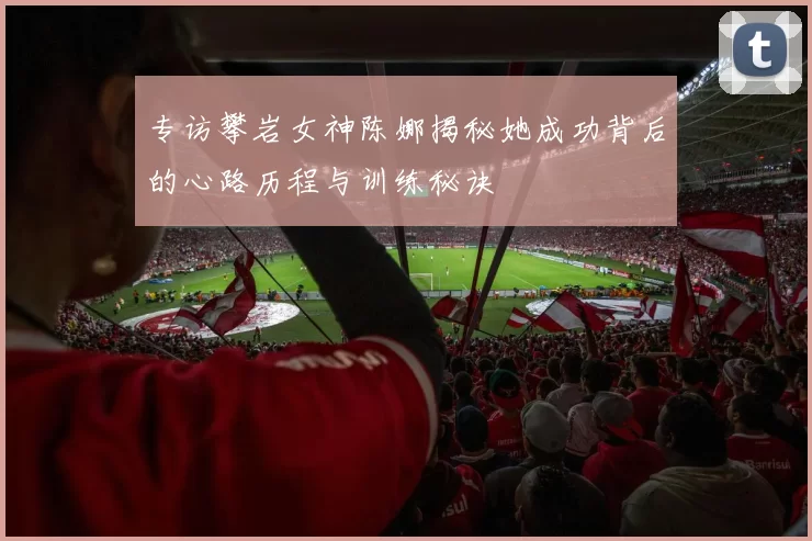 专访攀岩女神陈娜揭秘她成功背后的心路历程与训练秘诀