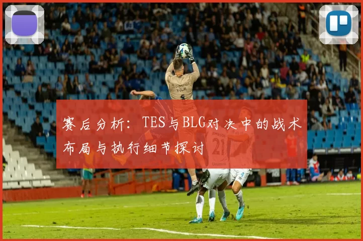 赛后分析：TES与BLG对决中的战术布局与执行细节探讨
