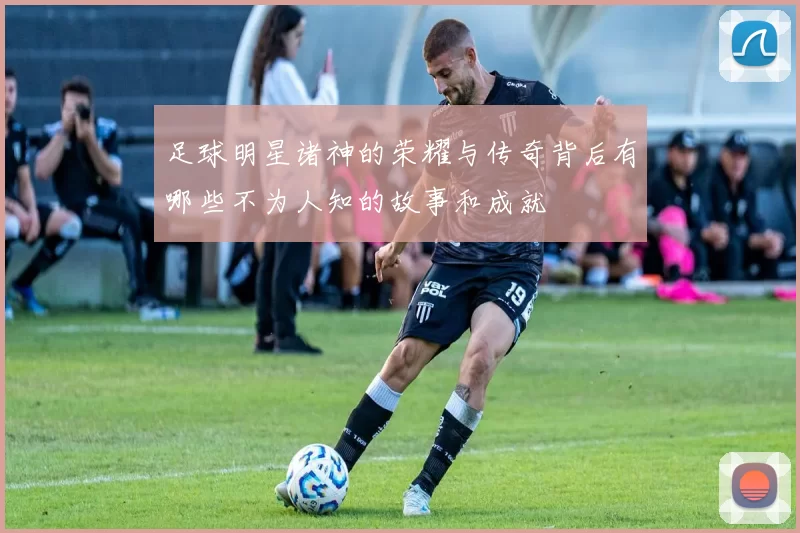 足球明星诸神的荣耀与传奇背后有哪些不为人知的故事和成就