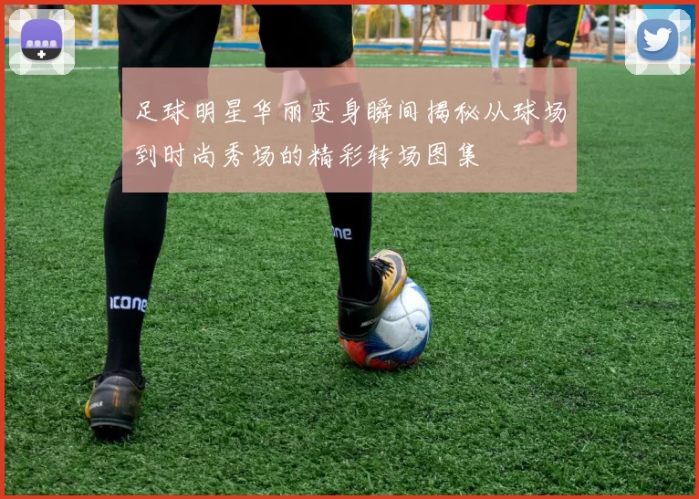 足球明星华丽变身瞬间揭秘从球场到时尚秀场的精彩转场图集