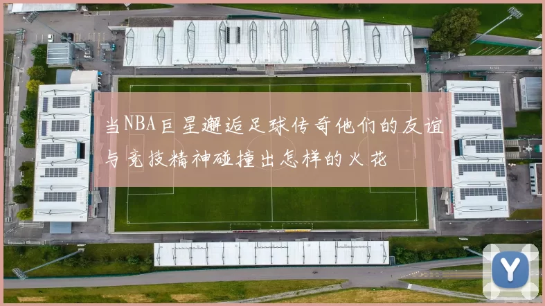 当NBA巨星邂逅足球传奇他们的友谊与竞技精神碰撞出怎样的火花