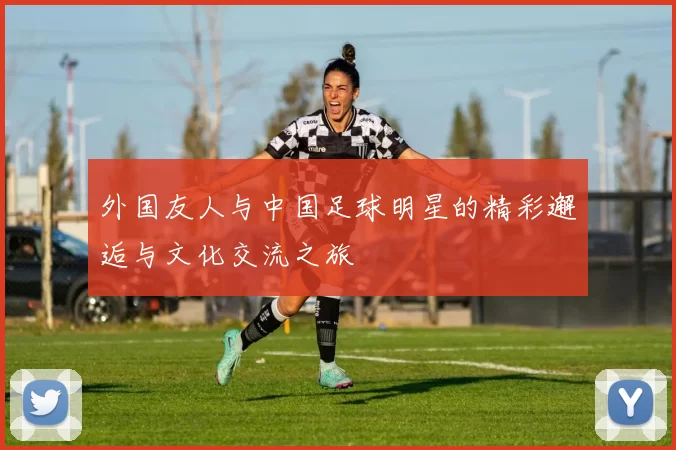 外国友人与中国足球明星的精彩邂逅与文化交流之旅