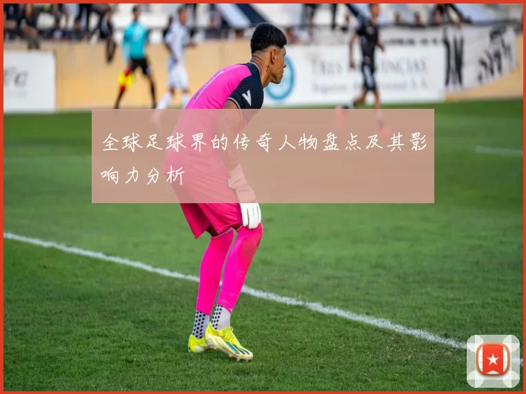 全球足球界的传奇人物盘点及其影响力分析