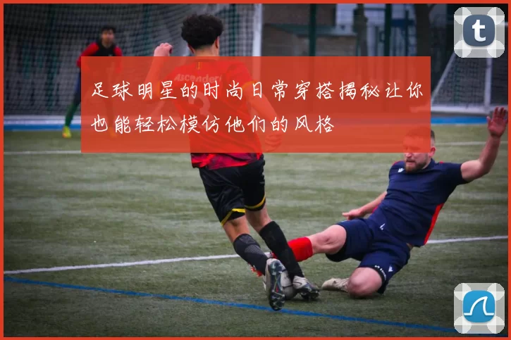 足球明星的时尚日常穿搭揭秘让你也能轻松模仿他们的风格
