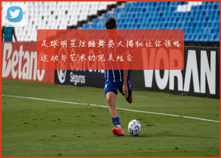 足球明星炫酷舞姿大揭秘让你领略运动与艺术的完美结合