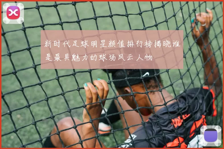 新时代足球明星颜值排行榜揭晓谁是最具魅力的球场风云人物