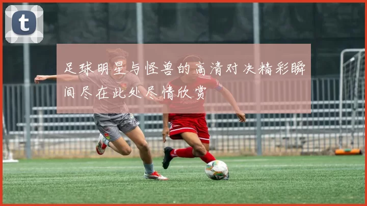 足球明星与怪兽的高清对决精彩瞬间尽在此处尽情欣赏