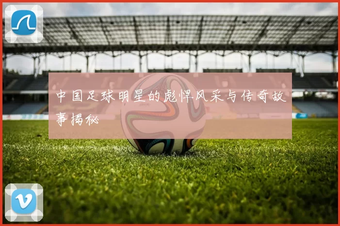 中国足球明星的彪悍风采与传奇故事揭秘