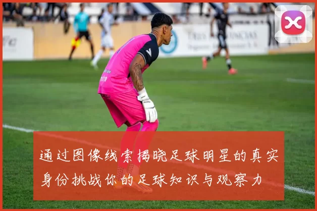 通过图像线索揭晓足球明星的真实身份挑战你的足球知识与观察力