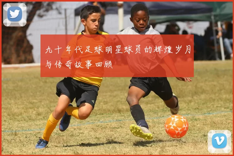 九十年代足球明星球员的辉煌岁月与传奇故事回顾