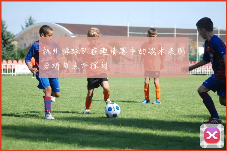 杭州排球队在邀请赛中的战术表现分析与点评探讨