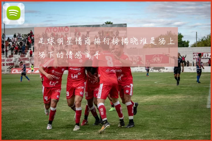 足球明星情商排行榜揭晓谁是场上场下的情感高手