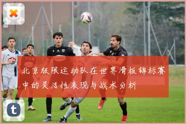 北京极限运动队在世界滑板锦标赛中的灵活性表现与战术分析