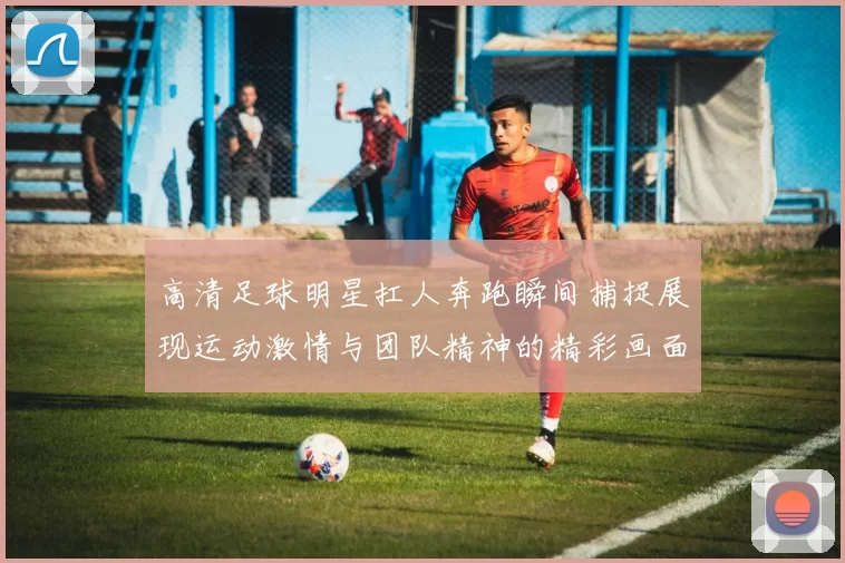 高清足球明星扛人奔跑瞬间捕捉展现运动激情与团队精神的精彩画面