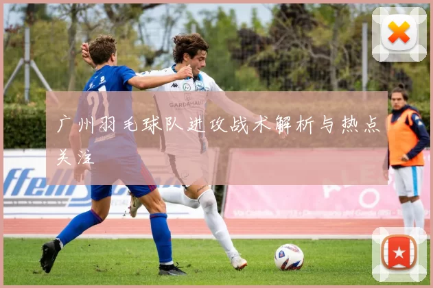 广州羽毛球队进攻战术解析与热点关注