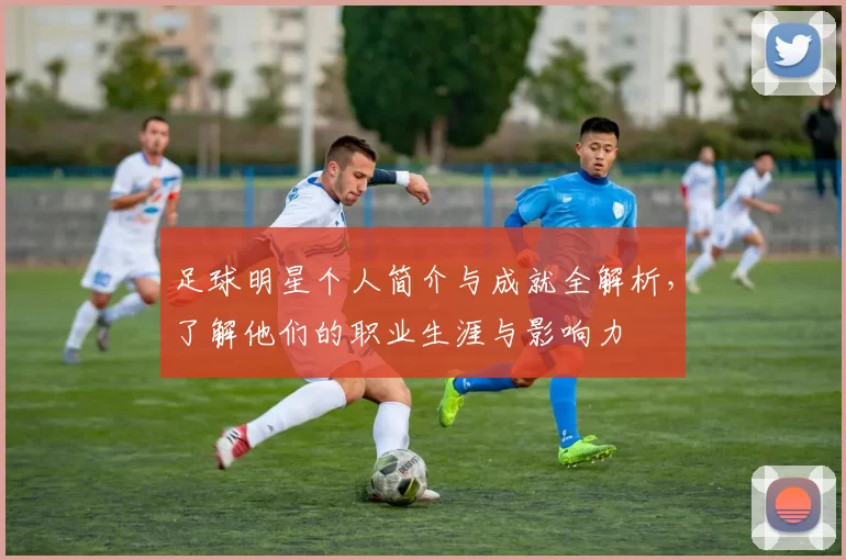 足球明星个人简介与成就全解析，了解他们的职业生涯与影响力