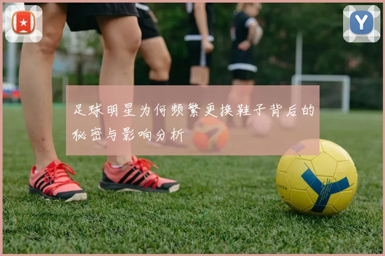 足球明星为何频繁更换鞋子背后的秘密与影响分析