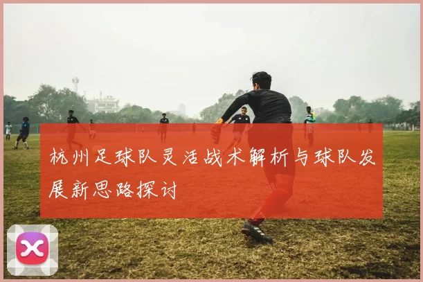 杭州足球队灵活战术解析与球队发展新思路探讨