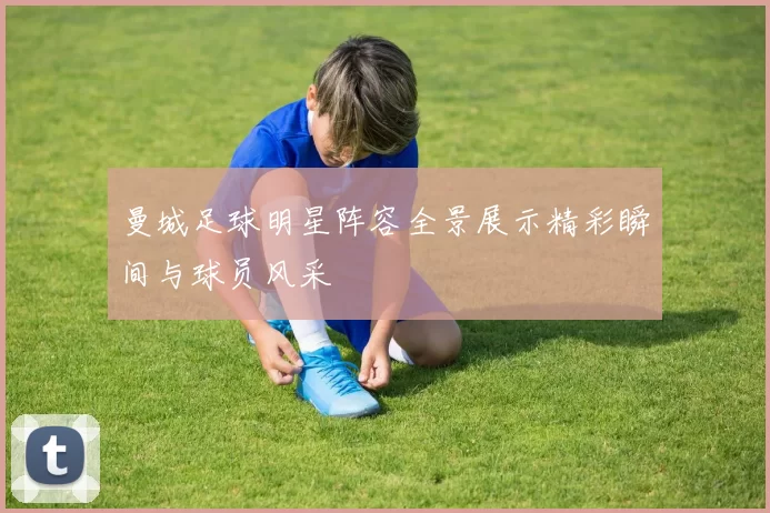 曼城足球明星阵容全景展示精彩瞬间与球员风采