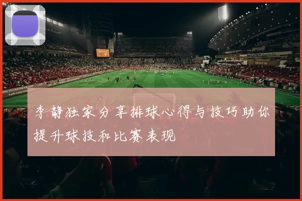 李静独家分享排球心得与技巧助你提升球技和比赛表现