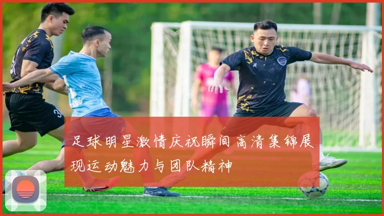 足球明星激情庆祝瞬间高清集锦展现运动魅力与团队精神