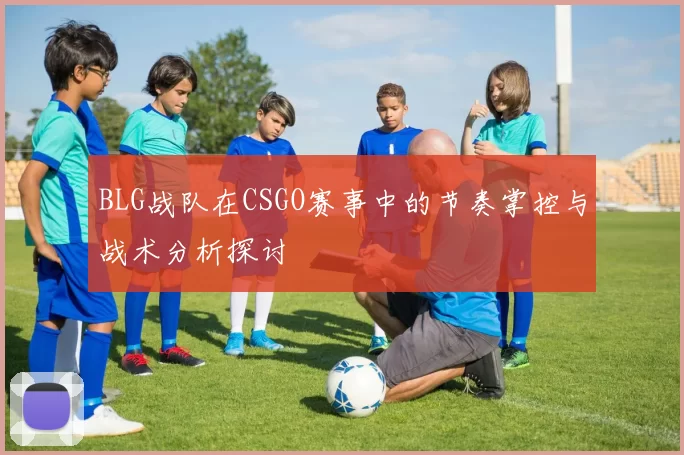 BLG战队在CSGO赛事中的节奏掌控与战术分析探讨