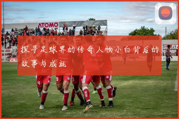 探寻足球界的传奇人物小白背后的故事与成就