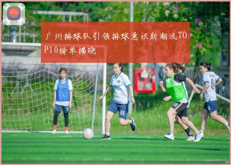 广州排球队引领排球意识新潮流TOP10榜单揭晓