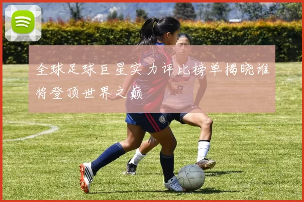 全球足球巨星实力评比榜单揭晓谁将登顶世界之巅