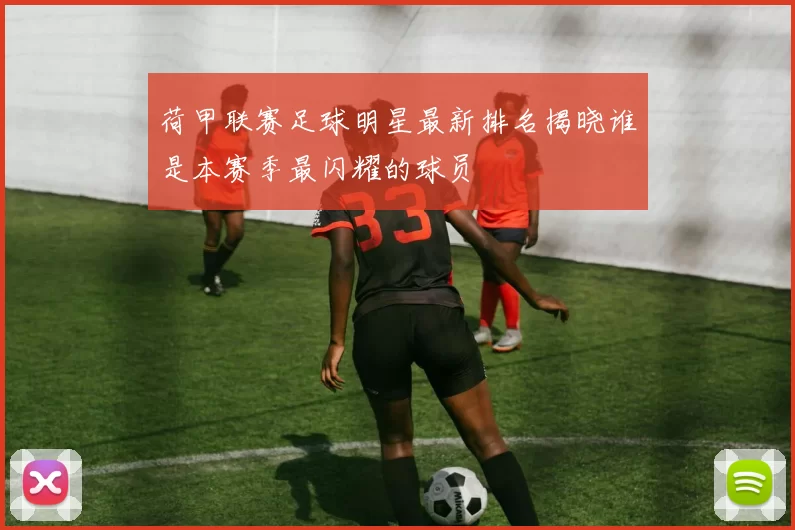 荷甲联赛足球明星最新排名揭晓谁是本赛季最闪耀的球员