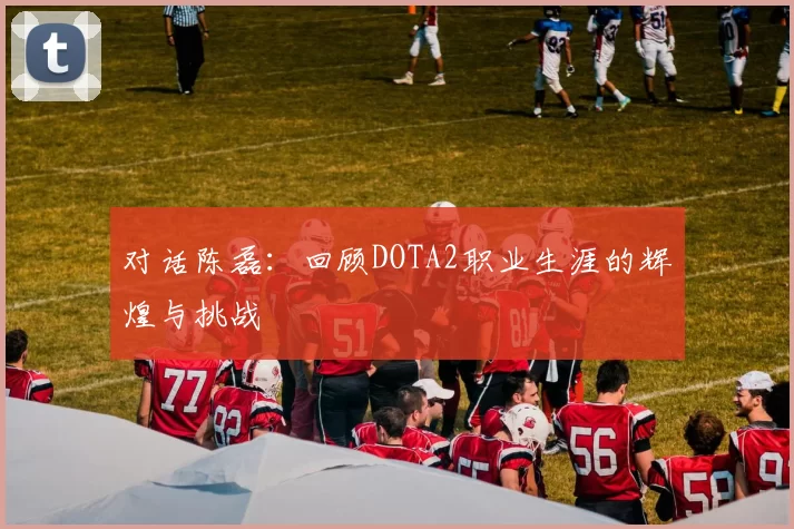 对话陈磊：回顾DOTA2职业生涯的辉煌与挑战