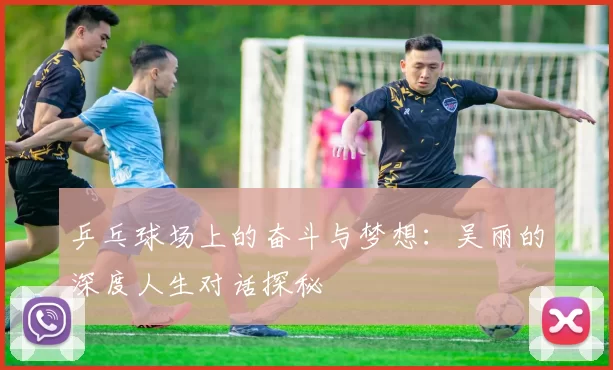 乒乓球场上的奋斗与梦想：吴丽的深度人生对话探秘