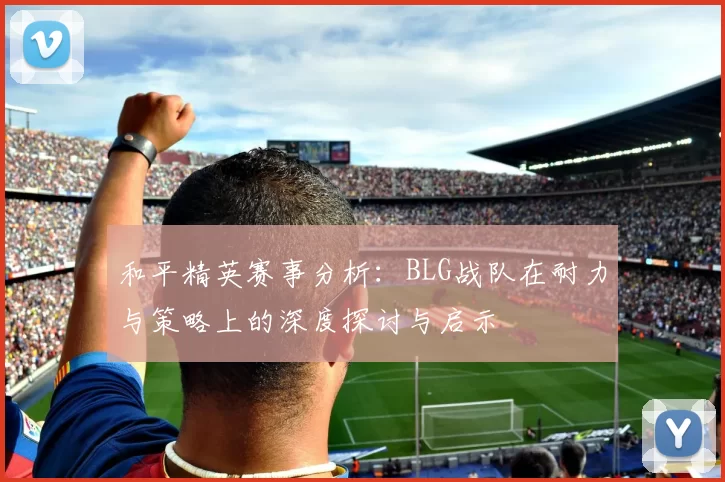 和平精英赛事分析：BLG战队在耐力与策略上的深度探讨与启示