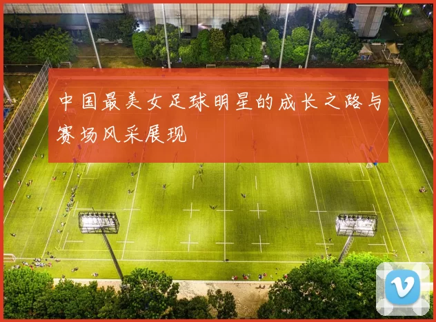 中国最美女足球明星的成长之路与赛场风采展现