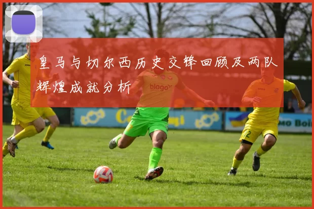 皇马与切尔西历史交锋回顾及两队辉煌成就分析