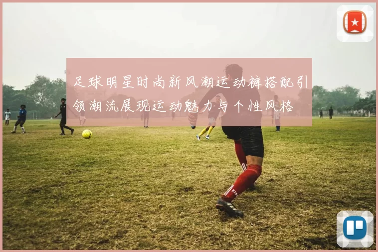 足球明星时尚新风潮运动裤搭配引领潮流展现运动魅力与个性风格