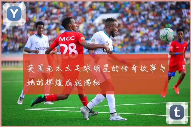 英国老太太足球明星的传奇故事与她的辉煌成就揭秘