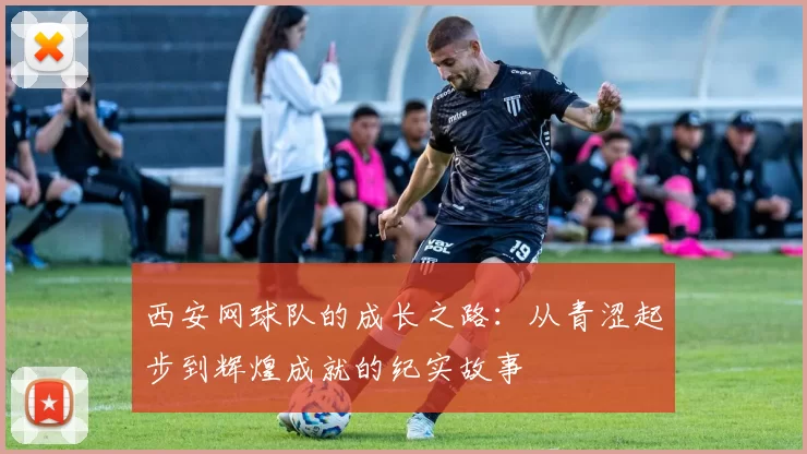 西安网球队的成长之路：从青涩起步到辉煌成就的纪实故事