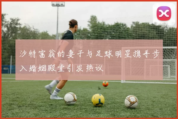 沙特富翁的妻子与足球明星携手步入婚姻殿堂引发热议