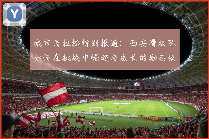 城市马拉松特别报道：西安滑板队如何在挑战中崛起与成长的励志故事