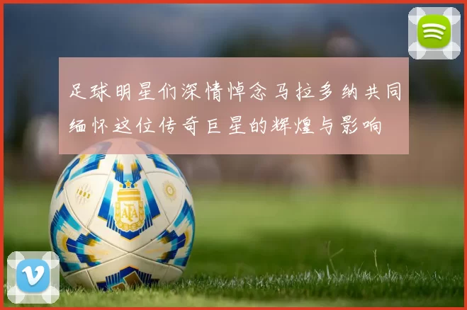 足球明星们深情悼念马拉多纳共同缅怀这位传奇巨星的辉煌与影响